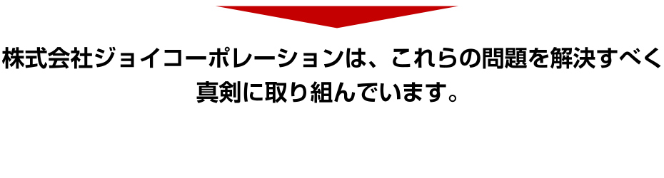 株式会社ジョイコーポレーションは、これらの問題を解決すべく真剣に取り組んでいます